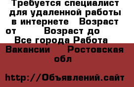 Требуется специалист для удаленной работы в интернете › Возраст от ­ 18 › Возраст до ­ 56 - Все города Работа » Вакансии   . Ростовская обл.